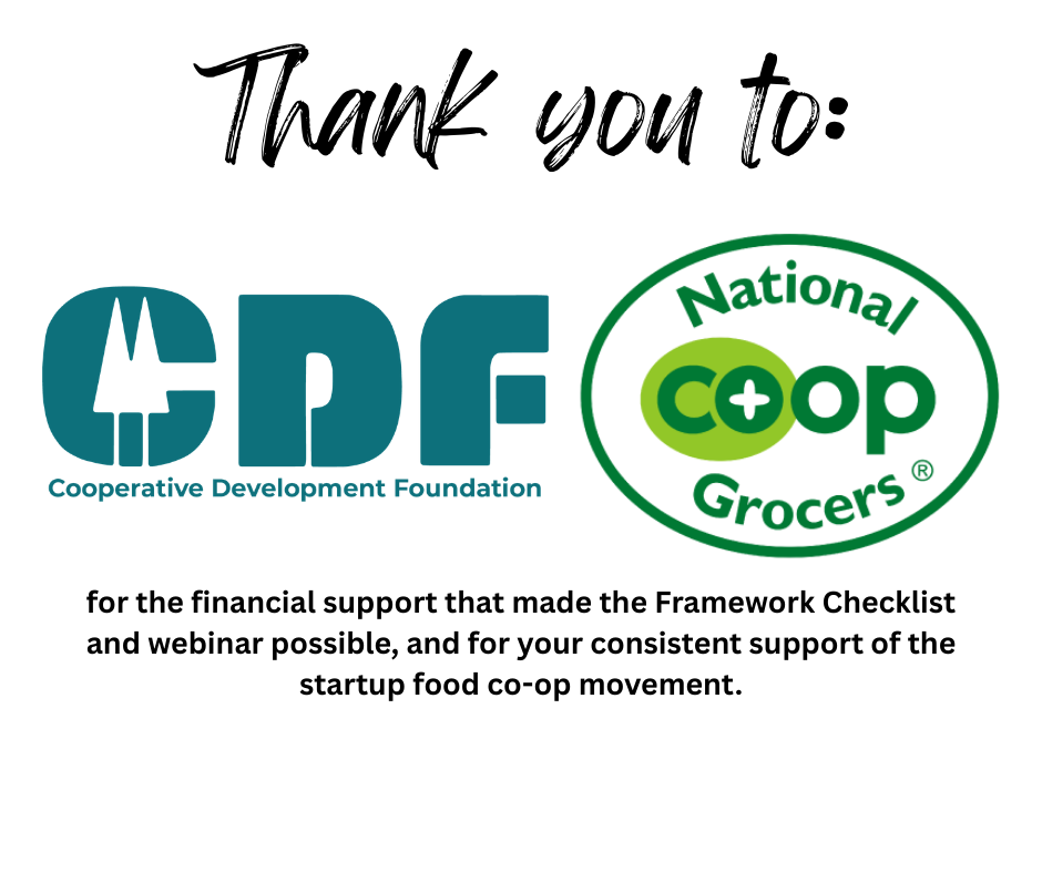 Thank you to the Cooperative Development Foundation (CDF) and National Co+op Grocers (NCG) for the financial support that made the Framework Checklist and webinar possible, and for your consistent support of the startup food co-op movement.
