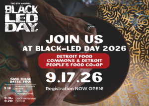 The 6th Annual Black Led Day. Join Us at Black Led Day 2026 at the Detroit Food Commons & Detroit People's Food Co-op. September 17, 2026. Registration NOW OPEN!